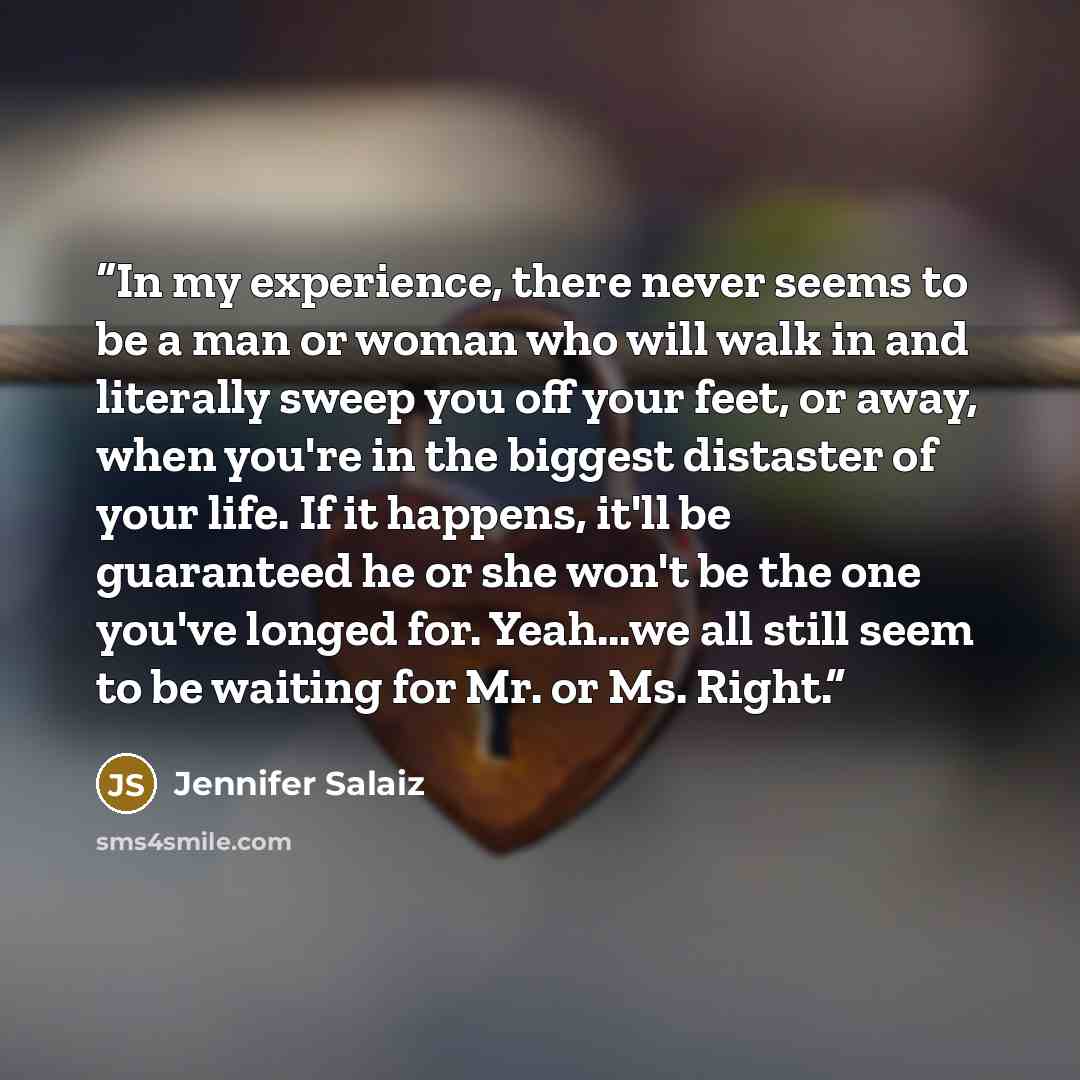 “In my experience, there never seems to be a man or woman who will walk in and literally sweep you off your feet, or away, when you're in the biggest distaster of your life. If it happens, it'll be guaranteed he or she won't be the one you've longed for. Yeah...we all still seem to be waiting for…” quote by Jennifer Salaiz
