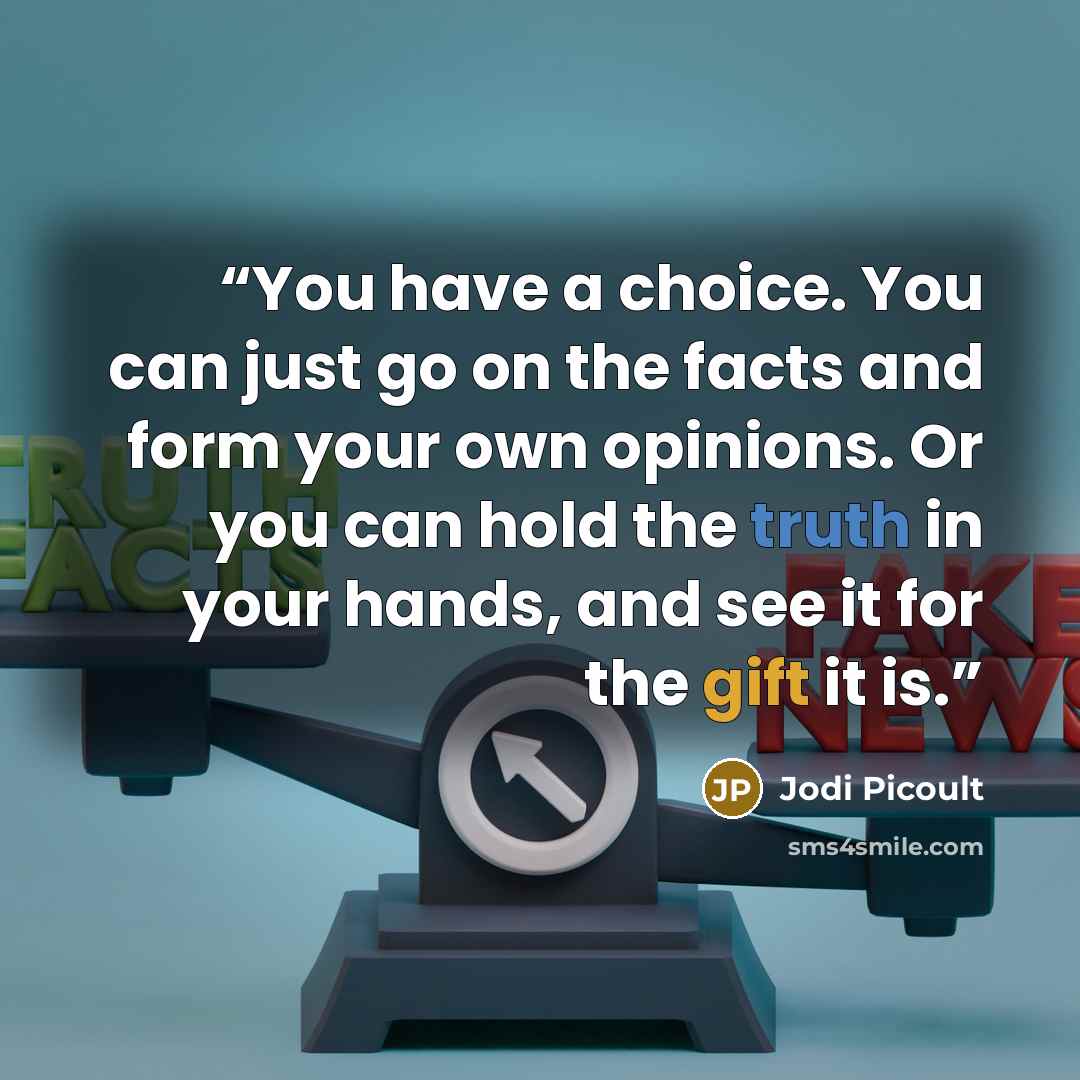 “You have a choice. You can just go on the facts and form your own opinions. Or you can hold the truth in your hands, and see it for the gift it is.” quote by Jodi Picoult