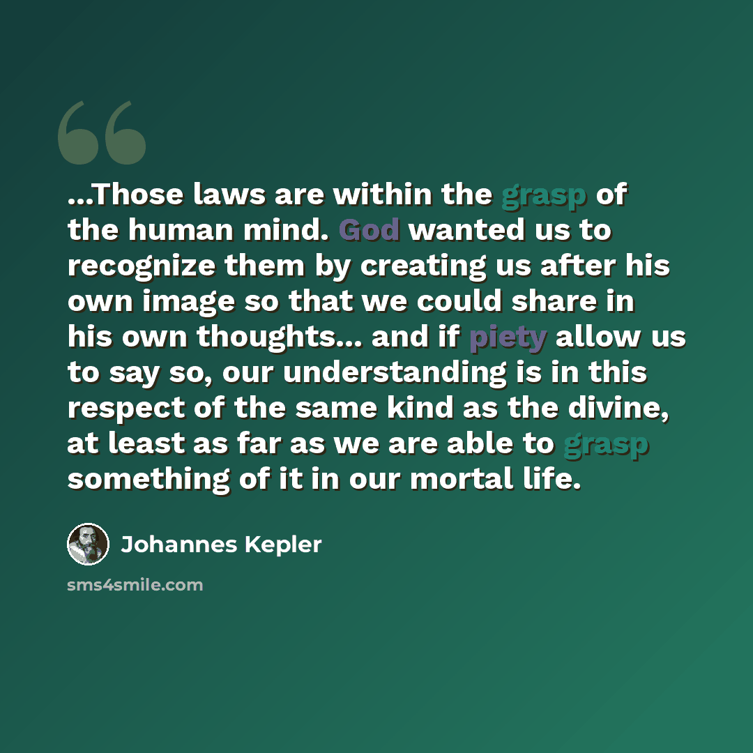 “...Those laws are within the grasp of the human mind. God wanted us to recognize them by creating us after his own image so that we could share in his own thoughts... and if piety allow us to say so, our understanding is in this respect of the same kind as the divine, at least as far as we are…” quote by Johannes Kepler