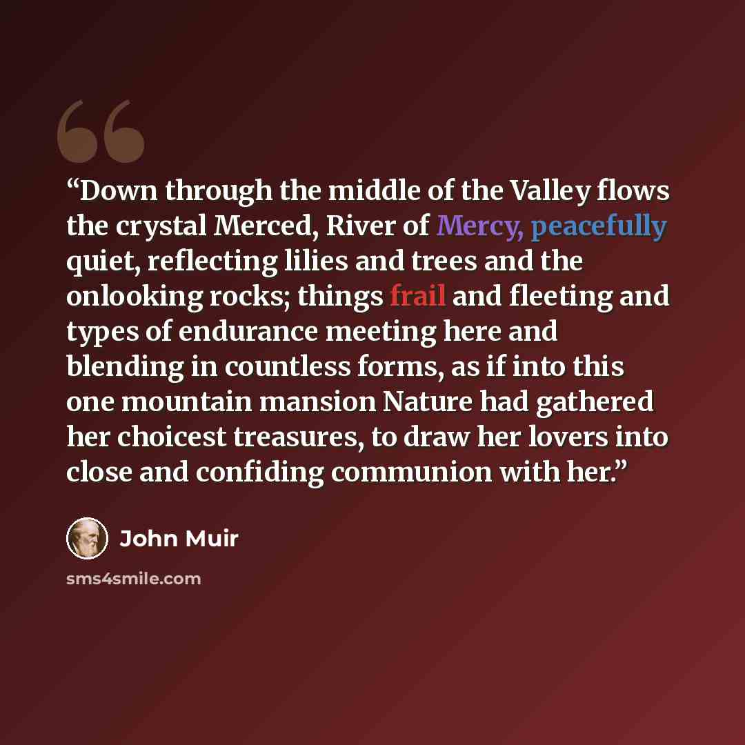 “Down through the middle of the Valley flows the crystal Merced, River of Mercy, peacefully quiet, reflecting lilies and trees and the onlooking rocks; things frail and fleeting and types of endurance meeting here and blending in countless forms, as if into this one mountain mansion Nature had…” quote by John Muir