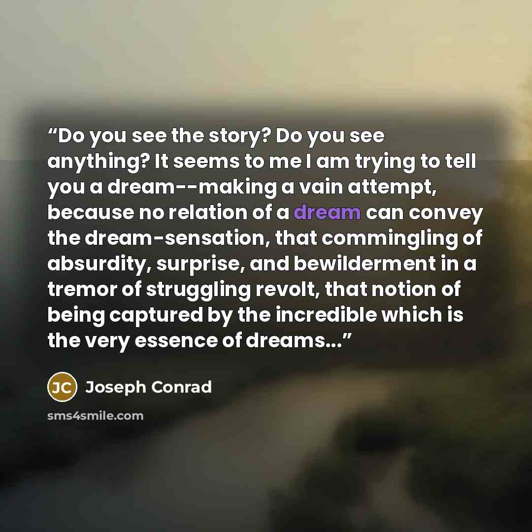 “Do you see the story? Do you see anything? It seems to me I am trying to tell you a dream--making a vain attempt, because no relation of a dream can convey the dream-sensation, that commingling of absurdity, surprise, and bewilderment in a tremor of struggling revolt, that notion of being captured…” quote by Joseph Conrad