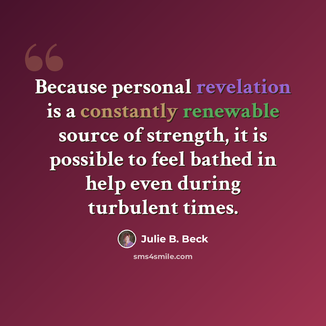 “Because personal revelation is a constantly renewable source of strength, it is possible to feel bathed in help even during turbulent times.” quote by Julie B. Beck