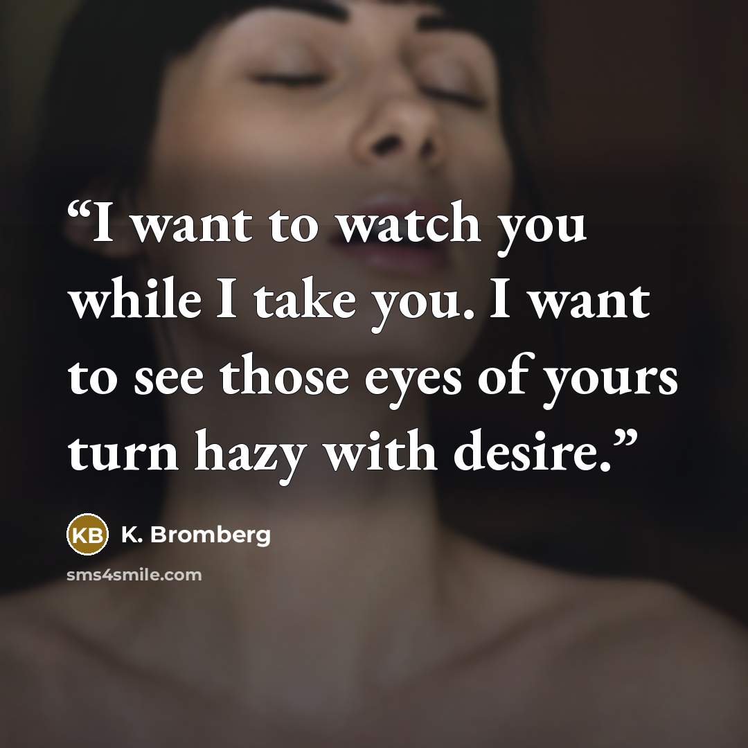 “I want to watch you while I take you. I want to see those eyes of yours turn hazy with desire.” quote by K. Bromberg