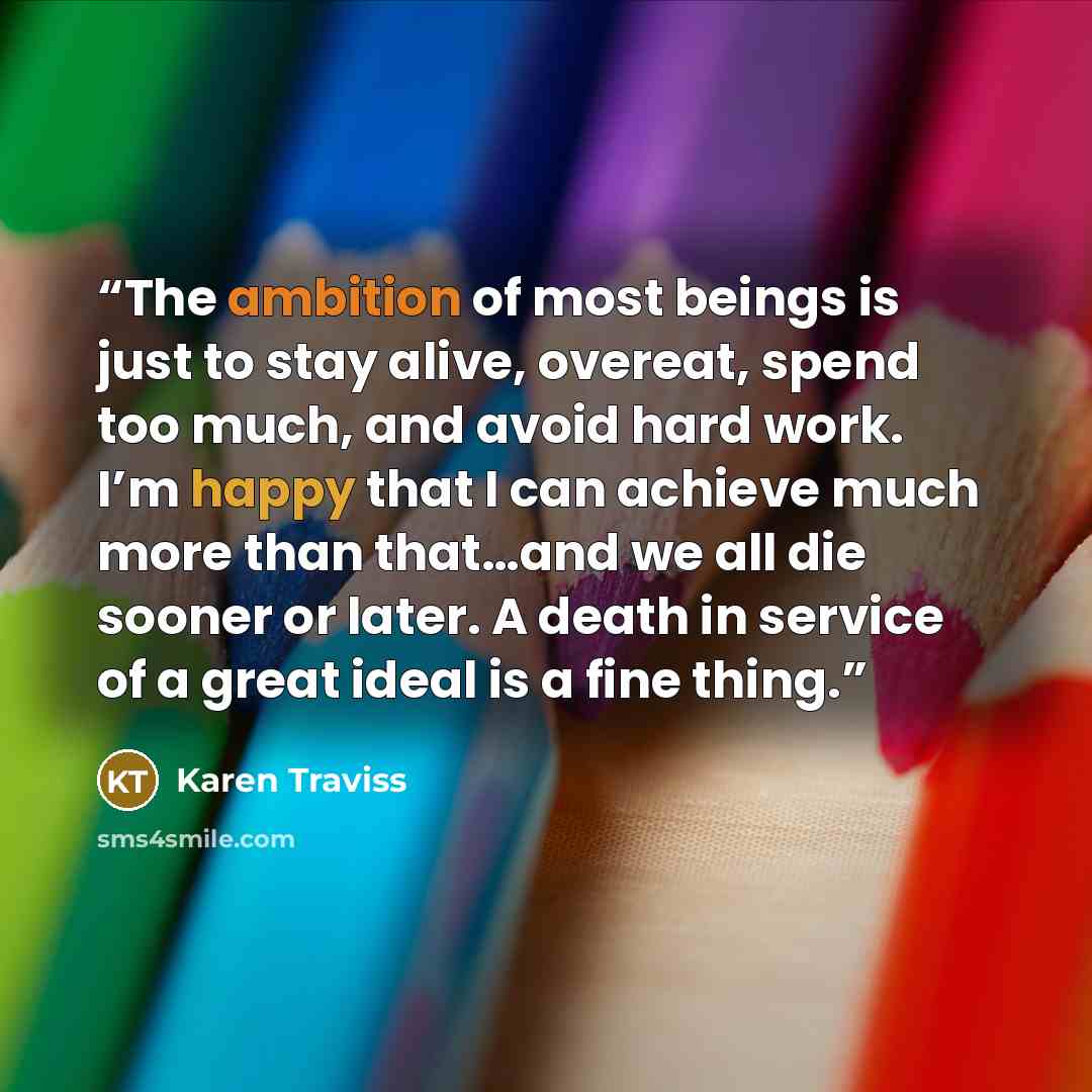 “The ambition of most beings is just to stay alive, overeat, spend too much, and avoid hard work. I’m happy that I can achieve much more than that…and we all die sooner or later. A death in service of a great ideal is a fine thing.” quote by Karen Traviss