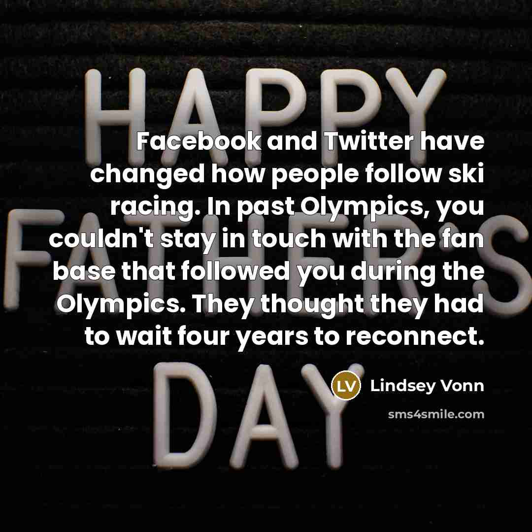 “Facebook and Twitter have changed how people follow ski racing. In past Olympics, you couldn't stay in touch with the fan base that followed you during the Olympics. They thought they had to wait four years to reconnect.” quote by Lindsey Vonn