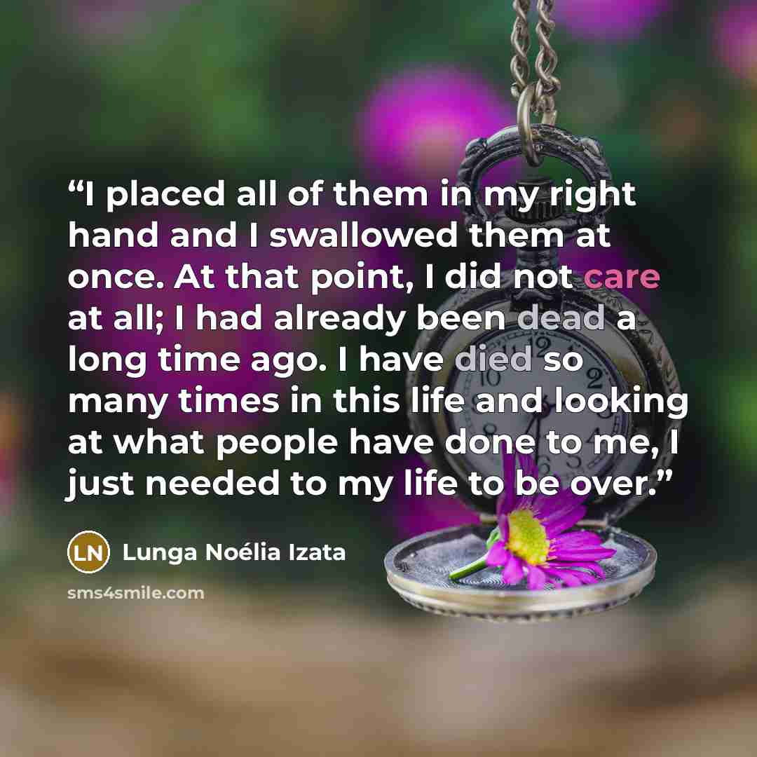 “I placed all of them in my right hand and I swallowed them at once. At that point, I did not care at all; I had already been dead a long time ago. I have died so many times in this life and looking at what people have done to me, I just needed to my life to be over.” quote by Lunga Noélia Izata