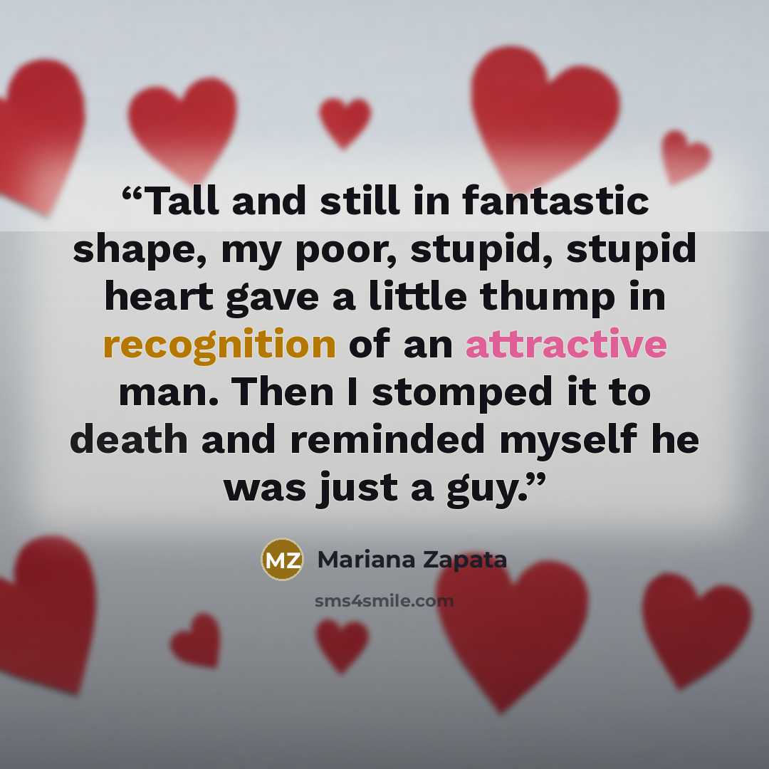 “Tall and still in fantastic shape, my poor, stupid, stupid heart gave a little thump in recognition of an attractive man. Then I stomped it to death and reminded myself he was just a guy.” quote by Mariana Zapata