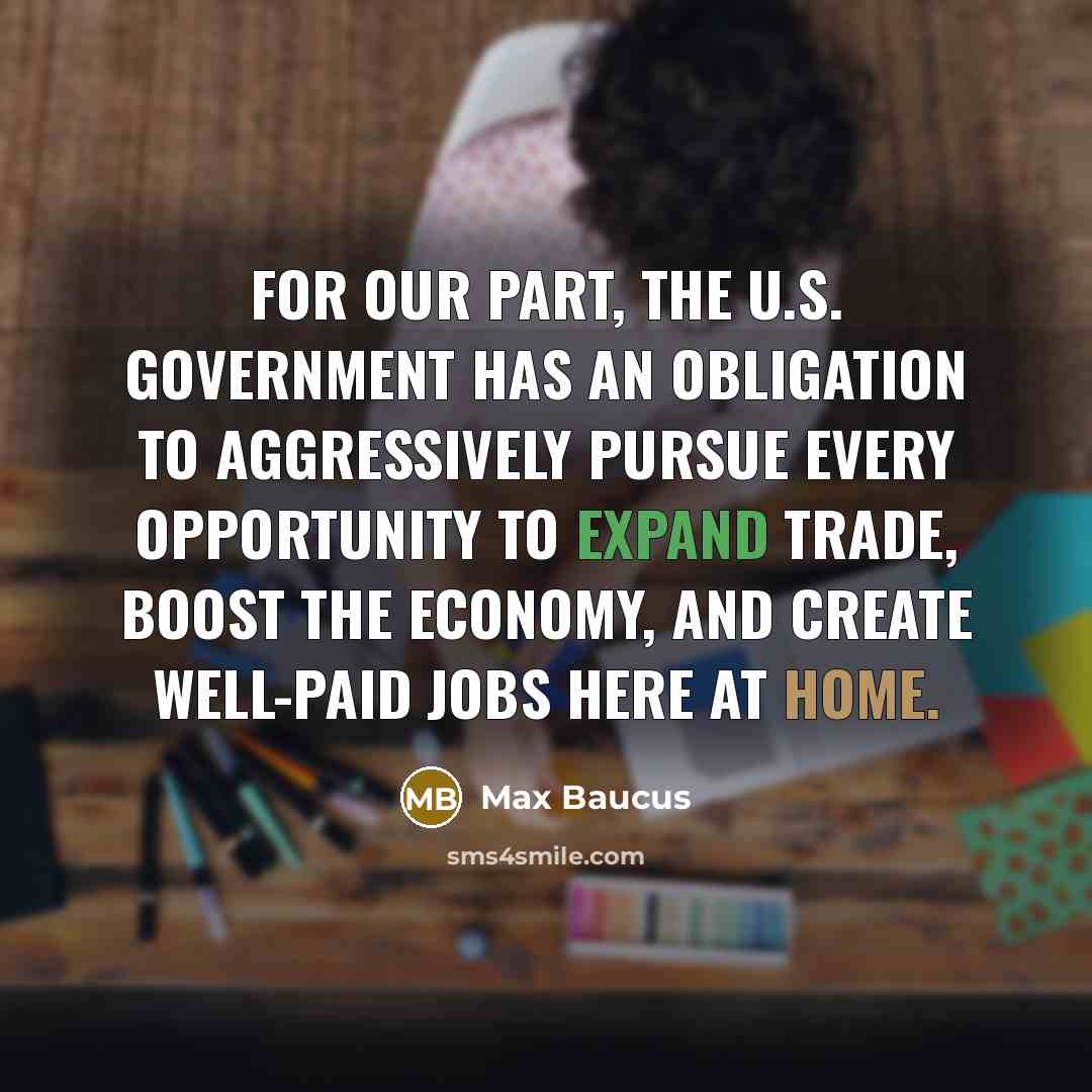 “For our part, the U.S. government has an obligation to aggressively pursue every opportunity to expand trade, boost the economy, and create well-paid jobs here at home.” quote by Max Baucus