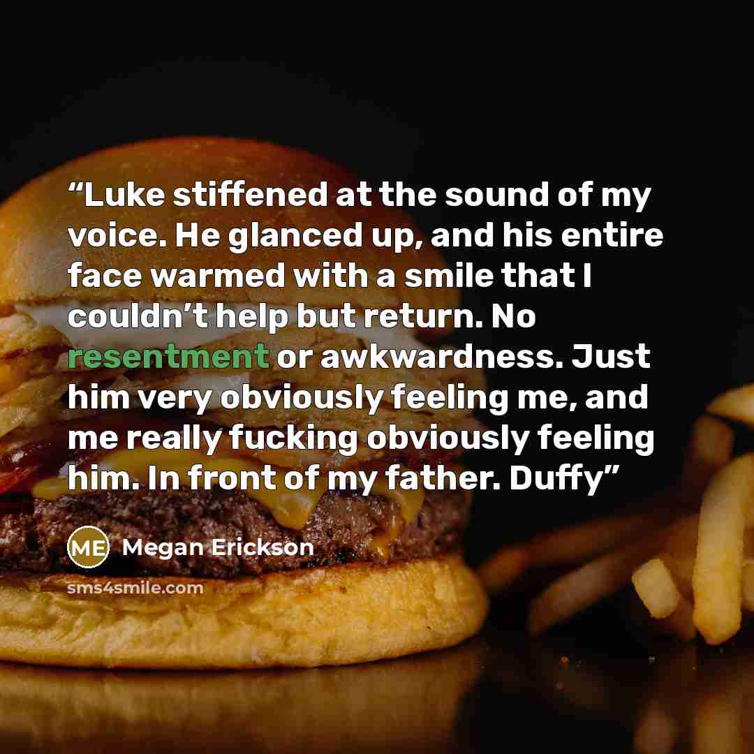 “Luke stiffened at the sound of my voice. He glanced up, and his entire face warmed with a smile that I couldn’t help but return. No resentment or awkwardness. Just him very obviously feeling me, and me really fucking obviously feeling him. In front of my father. Duffy” quote by Megan Erickson