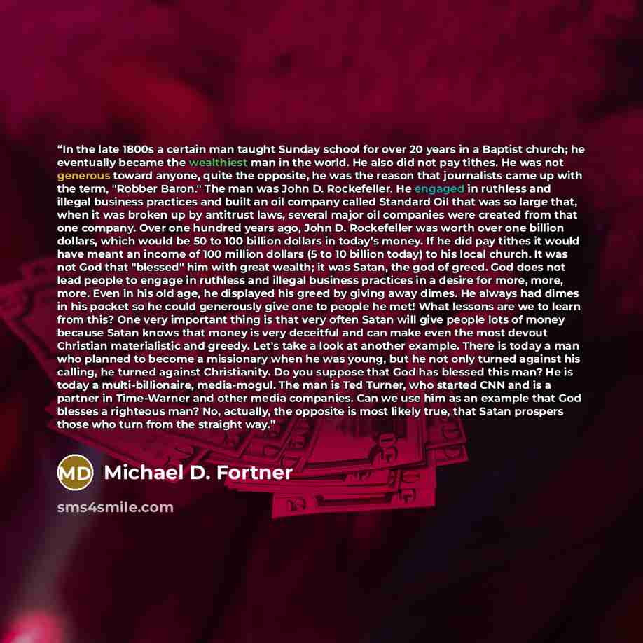 “In the late 1800s a certain man taught Sunday school for over 20 years in a Baptist church; he eventually became the wealthiest man in the world. He also did not pay tithes. He was not generous toward anyone, quite the opposite, he was the reason that journalists came up with the term, "Robber…” quote by Michael D. Fortner
