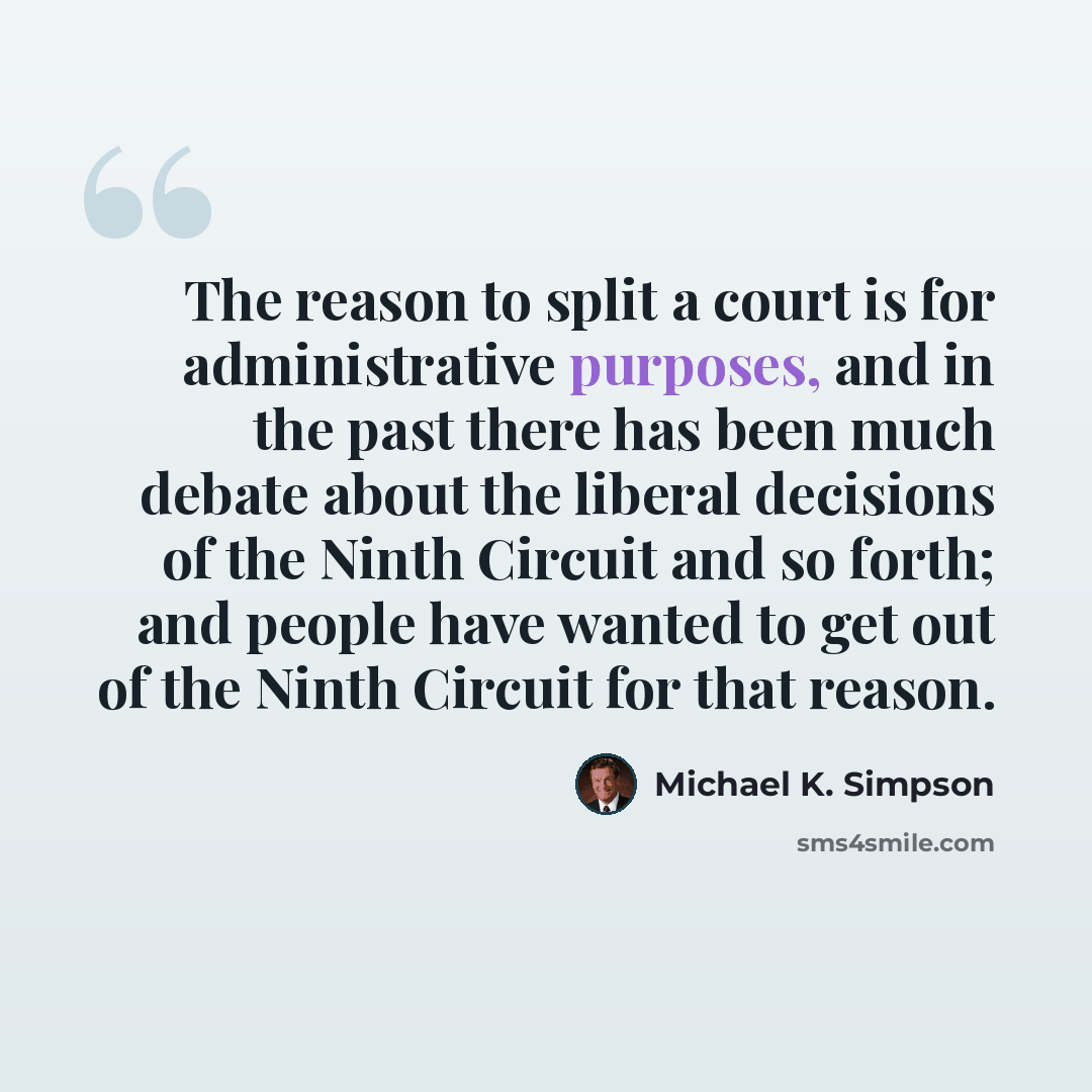 “The reason to split a court is for administrative purposes, and in the past there has been much debate about the liberal decisions of the Ninth Circuit and so forth; and people have wanted to get out of the Ninth Circuit for that reason.” quote by Michael K. Simpson