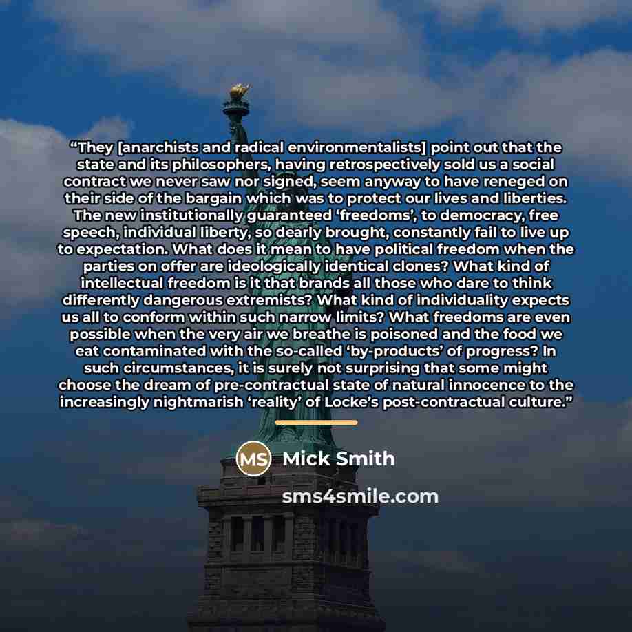 “They [anarchists and radical environmentalists] point out that the state and its philosophers, having retrospectively sold us a social contract we never saw nor signed, seem anyway to have reneged on their side of the bargain which was to protect our lives and liberties. The new institutionally…” quote by Mick Smith