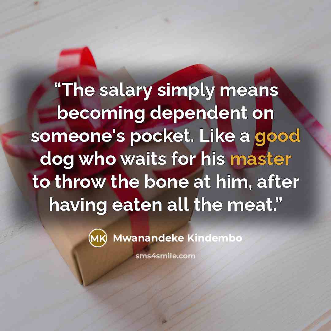 “The salary simply means becoming dependent on someone's pocket. Like a good dog who waits for his master to throw the bone at him, after having eaten all the meat.” quote by Mwanandeke Kindembo