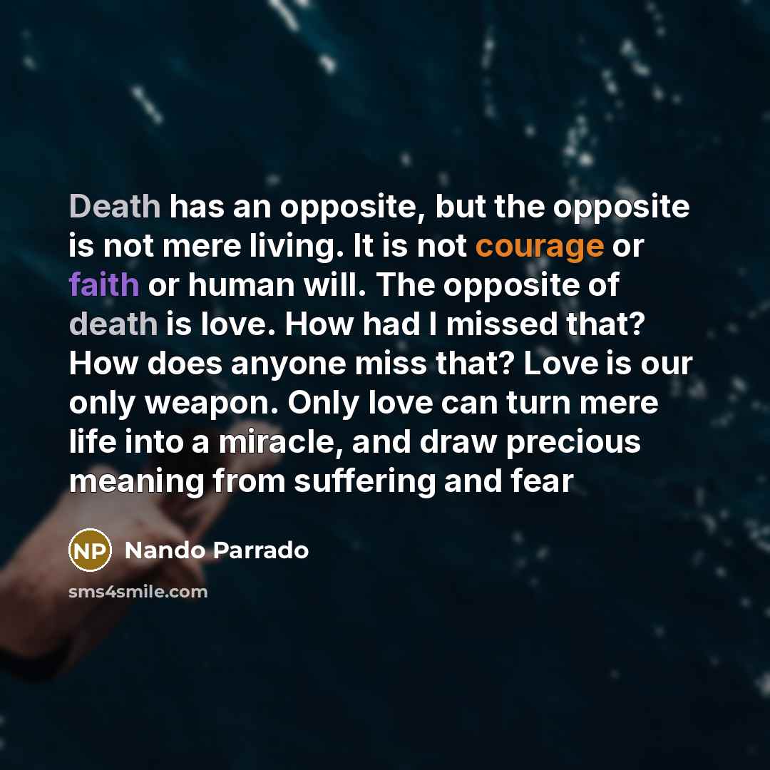 “Death has an opposite, but the opposite is not mere living. It is not courage or faith or human will. The opposite of death is love. How had I missed that? How does anyone miss that? Love is our only weapon. Only love can turn mere life into a miracle, and draw precious meaning from suffering and…” quote by Nando Parrado