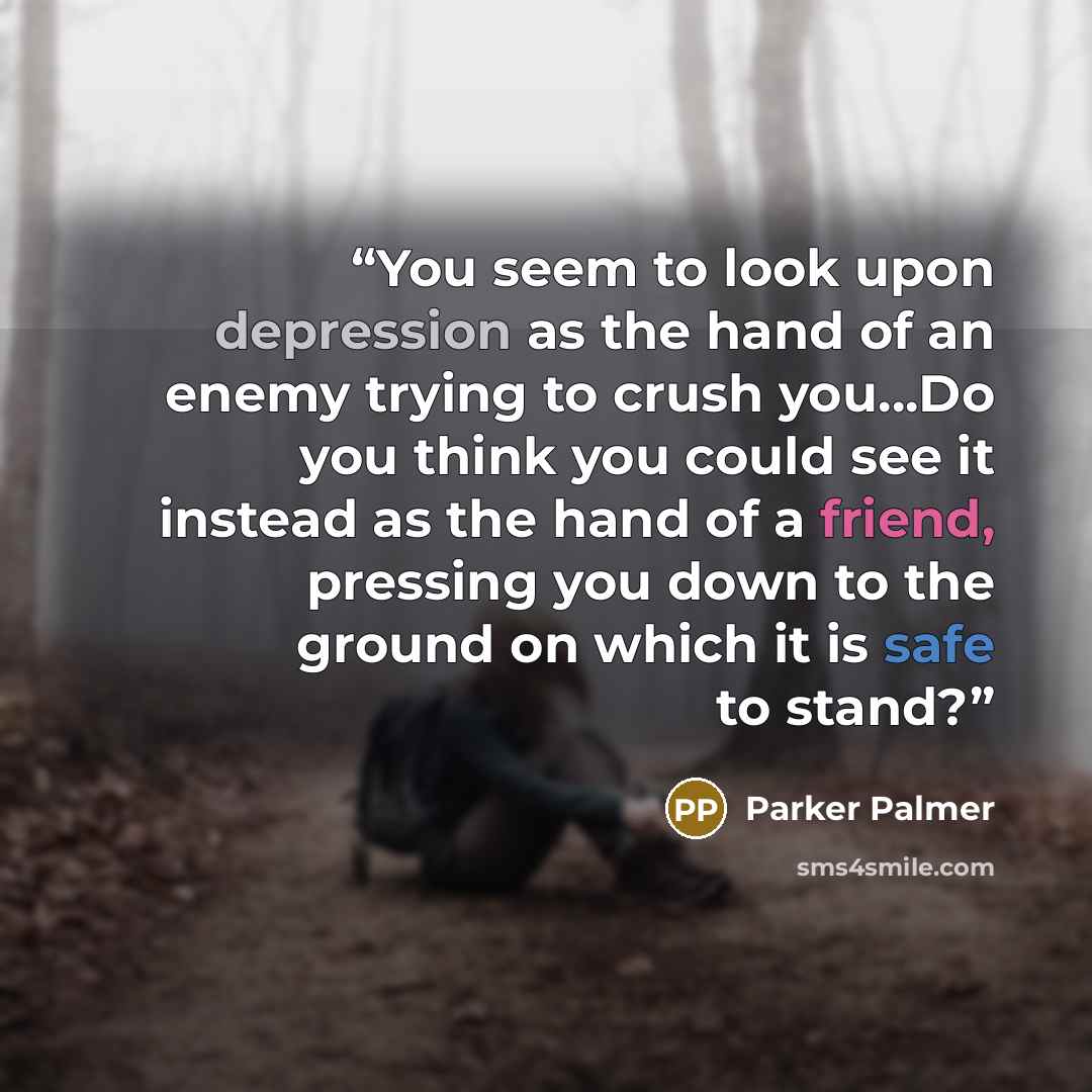 “You seem to look upon depression as the hand of an enemy trying to crush you…Do you think you could see it instead as the hand of a friend, pressing you down to the ground on which it is safe to stand?” quote by Parker Palmer