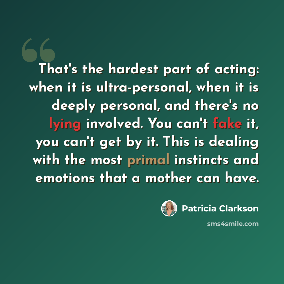 “That's the hardest part of acting: when it is ultra-personal, when it is deeply personal, and there's no lying involved. You can't fake it, you can't get by it. This is dealing with the most primal instincts and emotions that a mother can have.” quote by Patricia Clarkson