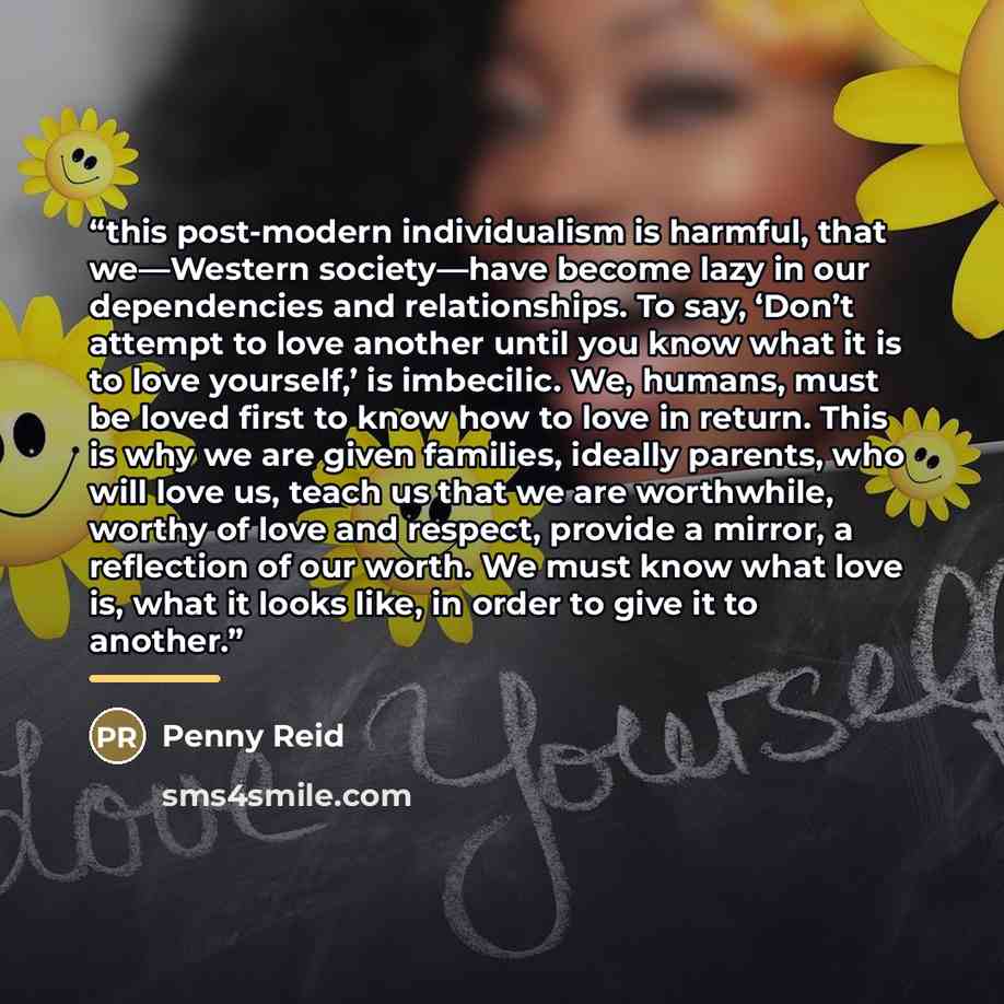 “this post-modern individualism is harmful, that we—Western society—have become lazy in our dependencies and relationships. To say, ‘Don’t attempt to love another until you know what it is to love yourself,’ is imbecilic. We, humans, must be loved first to know how to love in return. This is why we…” quote by Penny Reid