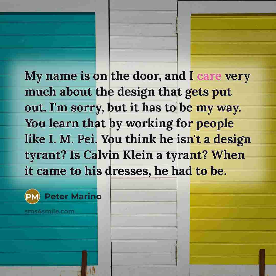 “My name is on the door, and I care very much about the design that gets put out. I'm sorry, but it has to be my way. You learn that by working for people like I. M. Pei. You think he isn't a design tyrant? Is Calvin Klein a tyrant? When it came to his dresses, he had to be.” quote by Peter Marino