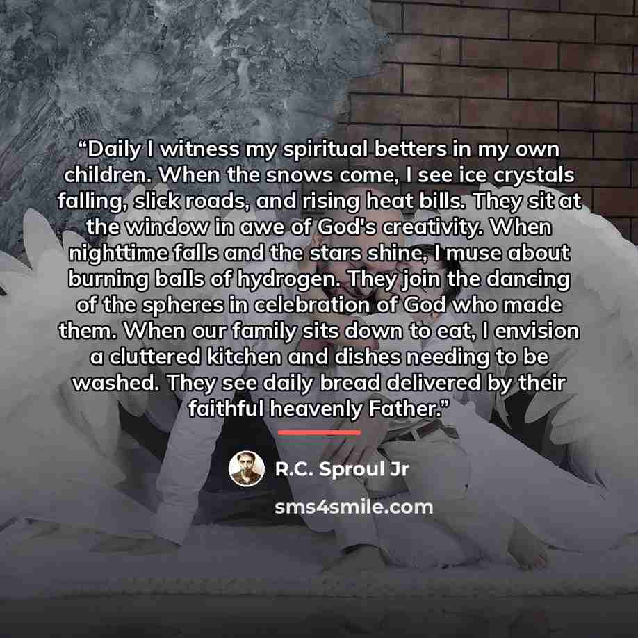 “Daily I witness my spiritual betters in my own children. When the snows come, I see ice crystals falling, slick roads, and rising heat bills. They sit at the window in awe of God's creativity. When nighttime falls and the stars shine, I muse about burning balls of hydrogen. They join the dancing…” quote by R.C. Sproul Jr