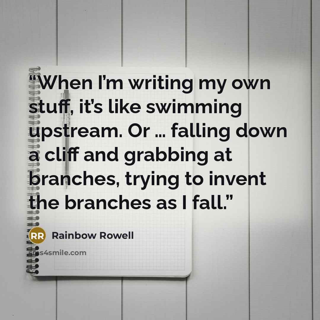 “When I’m writing my own stuff, it’s like swimming upstream. Or … falling down a cliff and grabbing at branches, trying to invent the branches as I fall.” quote by Rainbow Rowell