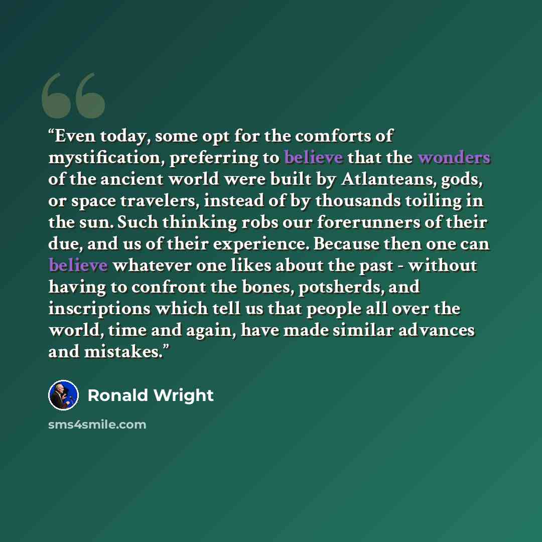 “Even today, some opt for the comforts of mystification, preferring to believe that the wonders of the ancient world were built by Atlanteans, gods, or space travelers, instead of by thousands toiling in the sun. Such thinking robs our forerunners of their due, and us of their experience. Because…” quote by Ronald Wright