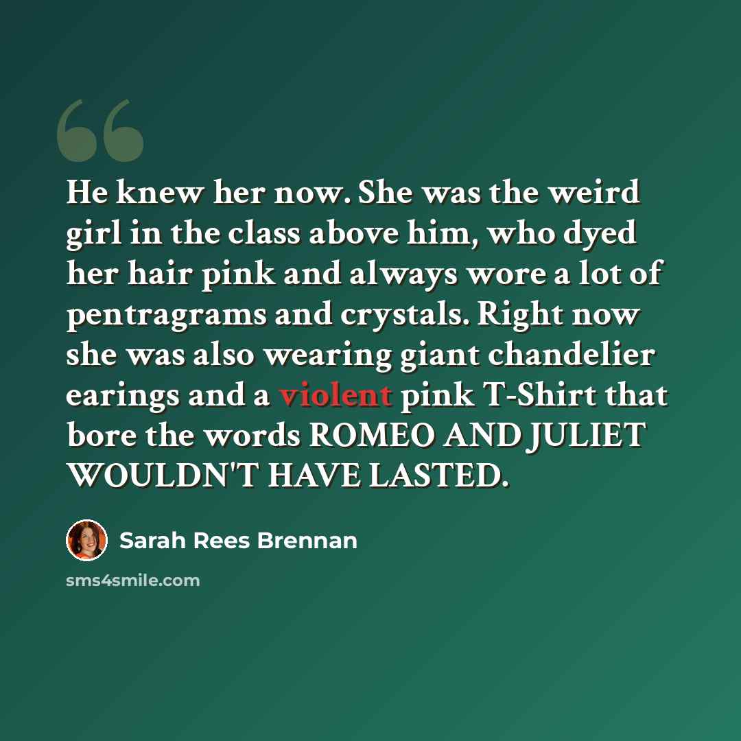 “He knew her now. She was the weird girl in the class above him, who dyed her hair pink and always wore a lot of pentragrams and crystals. Right now she was also wearing giant chandelier earings and a violent pink T-Shirt that bore the words ROMEO AND JULIET WOULDN'T HAVE LASTED.” quote by Sarah Rees Brennan