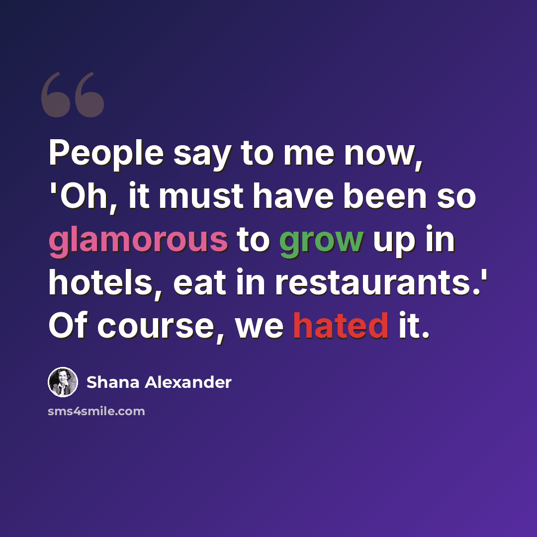 “People say to me now, 'Oh, it must have been so glamorous to grow up in hotels, eat in restaurants.' Of course, we hated it.” quote by Shana Alexander