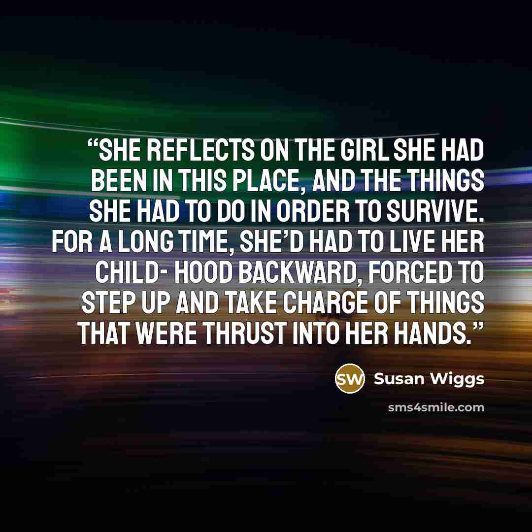 “She reflects on the girl she had been in this place, and the things she had to do in order to survive. For a long time, she’d had to live her child- hood backward, forced to step up and take charge of things that were thrust into her hands.” quote by Susan Wiggs