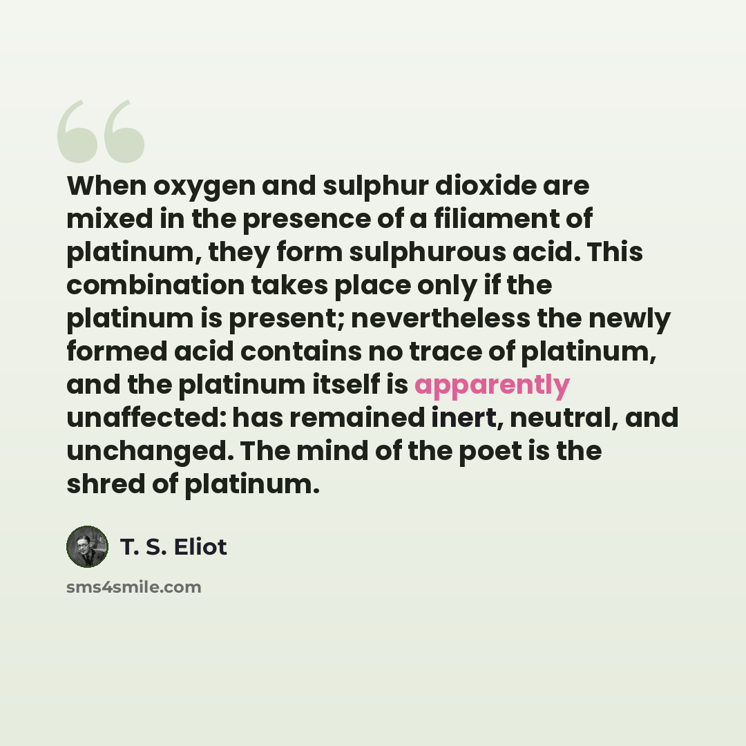 “When oxygen and sulphur dioxide are mixed in the presence of a filiament of platinum, they form sulphurous acid. This combination takes place only if the platinum is present; nevertheless the newly formed acid contains no trace of platinum, and the platinum itself is apparently unaffected: has…” quote by T. S. Eliot
