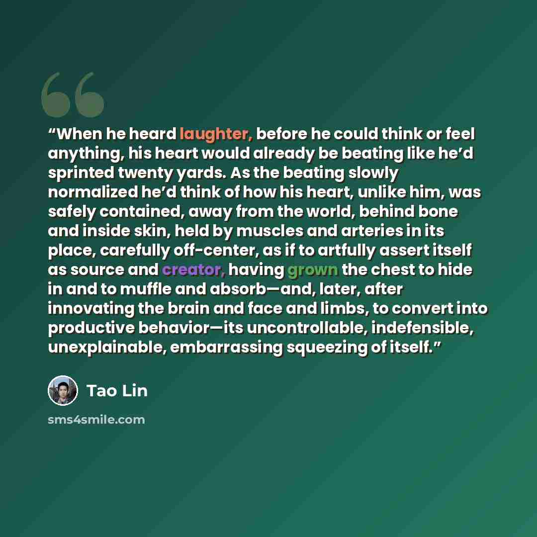 “When he heard laughter, before he could think or feel anything, his heart would already be beating like he’d sprinted twenty yards. As the beating slowly normalized he’d think of how his heart, unlike him, was safely contained, away from the world, behind bone and inside skin, held by muscles and…” quote by Tao Lin