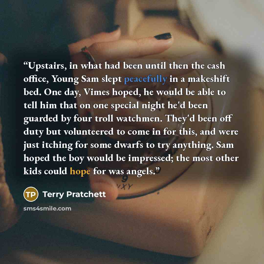 “Upstairs, in what had been until then the cash office, Young Sam slept peacefully in a makeshift bed. One day, Vimes hoped, he would be able to tell him that on one special night he'd been guarded by four troll watchmen. They'd been off duty but volunteered to come in for this, and were just…” quote by Terry Pratchett