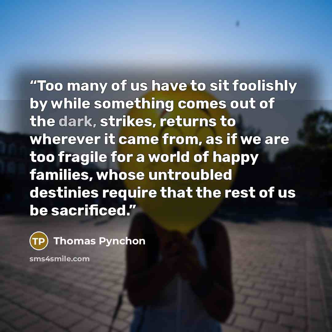 “Too many of us have to sit foolishly by while something comes out of the dark, strikes, returns to wherever it came from, as if we are too fragile for a world of happy families, whose untroubled destinies require that the rest of us be sacrificed.” quote by Thomas Pynchon