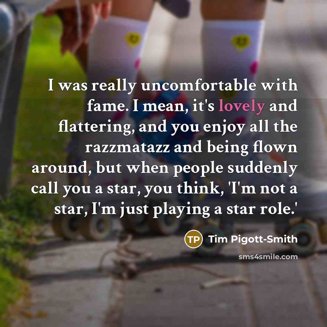 “I was really uncomfortable with fame. I mean, it's lovely and flattering, and you enjoy all the razzmatazz and being flown around, but when people suddenly call you a star, you think, 'I'm not a star, I'm just playing a star role.'” quote by Tim Pigott-Smith