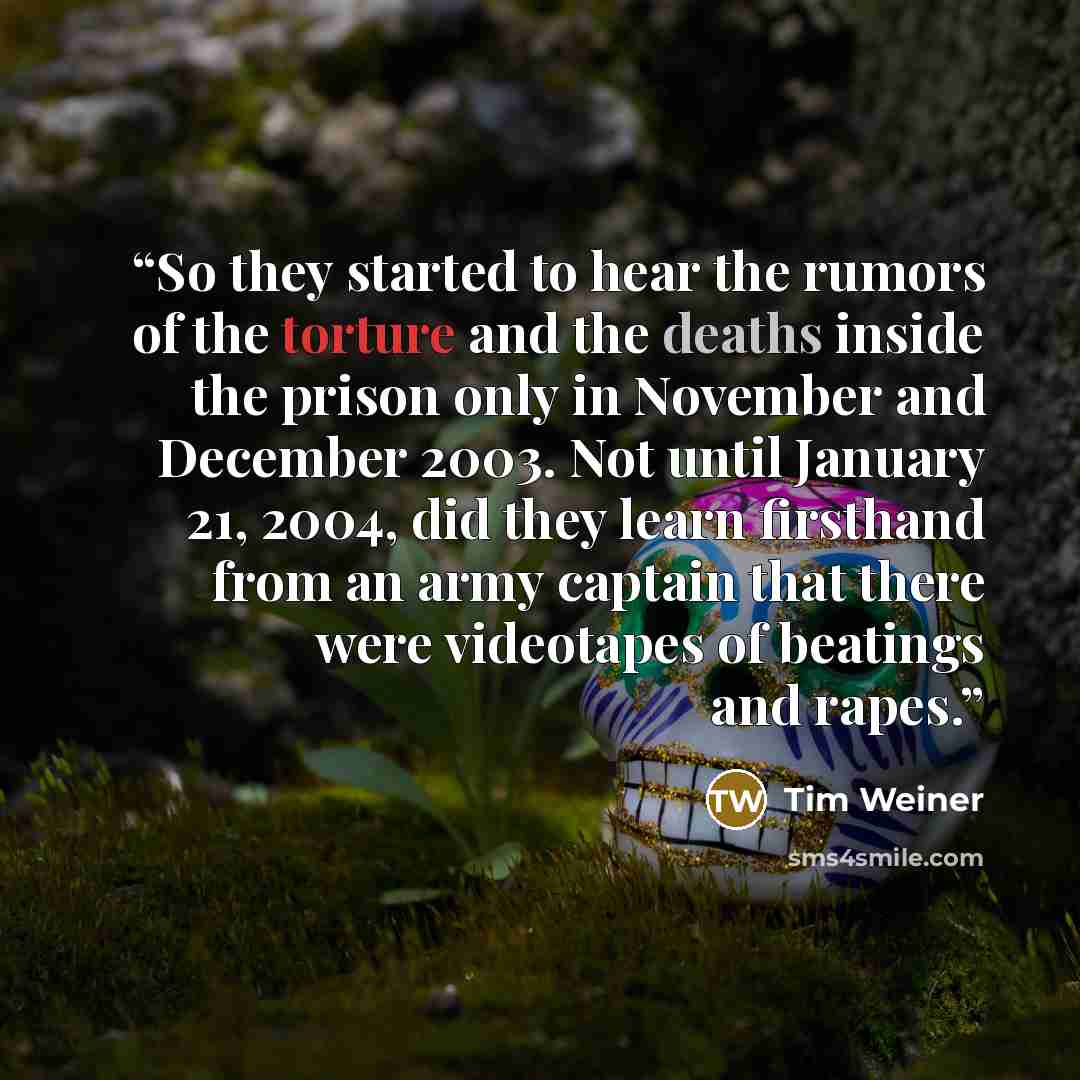 “So they started to hear the rumors of the torture and the deaths inside the prison only in November and December 2003. Not until January 21, 2004, did they learn firsthand from an army captain that there were videotapes of beatings and rapes.” quote by Tim Weiner
