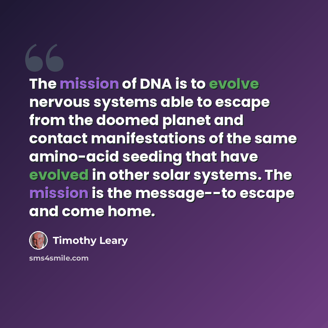 “The mission of DNA is to evolve nervous systems able to escape from the doomed planet and contact manifestations of the same amino-acid seeding that have evolved in other solar systems. The mission is the message--to escape and come home.” quote by Timothy Leary
