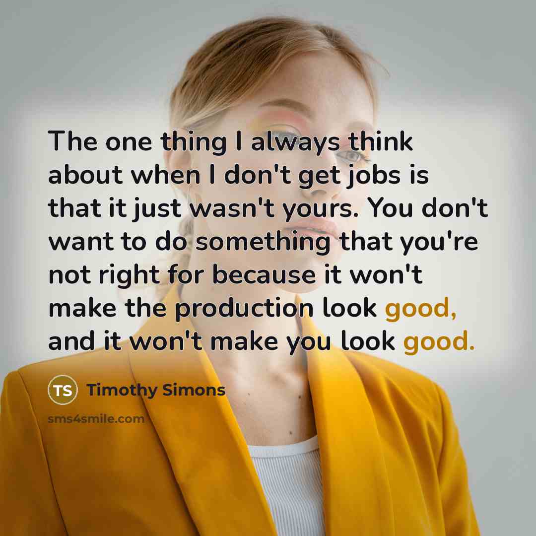 “The one thing I always think about when I don't get jobs is that it just wasn't yours. You don't want to do something that you're not right for because it won't make the production look good, and it won't make you look good.” quote by Timothy Simons