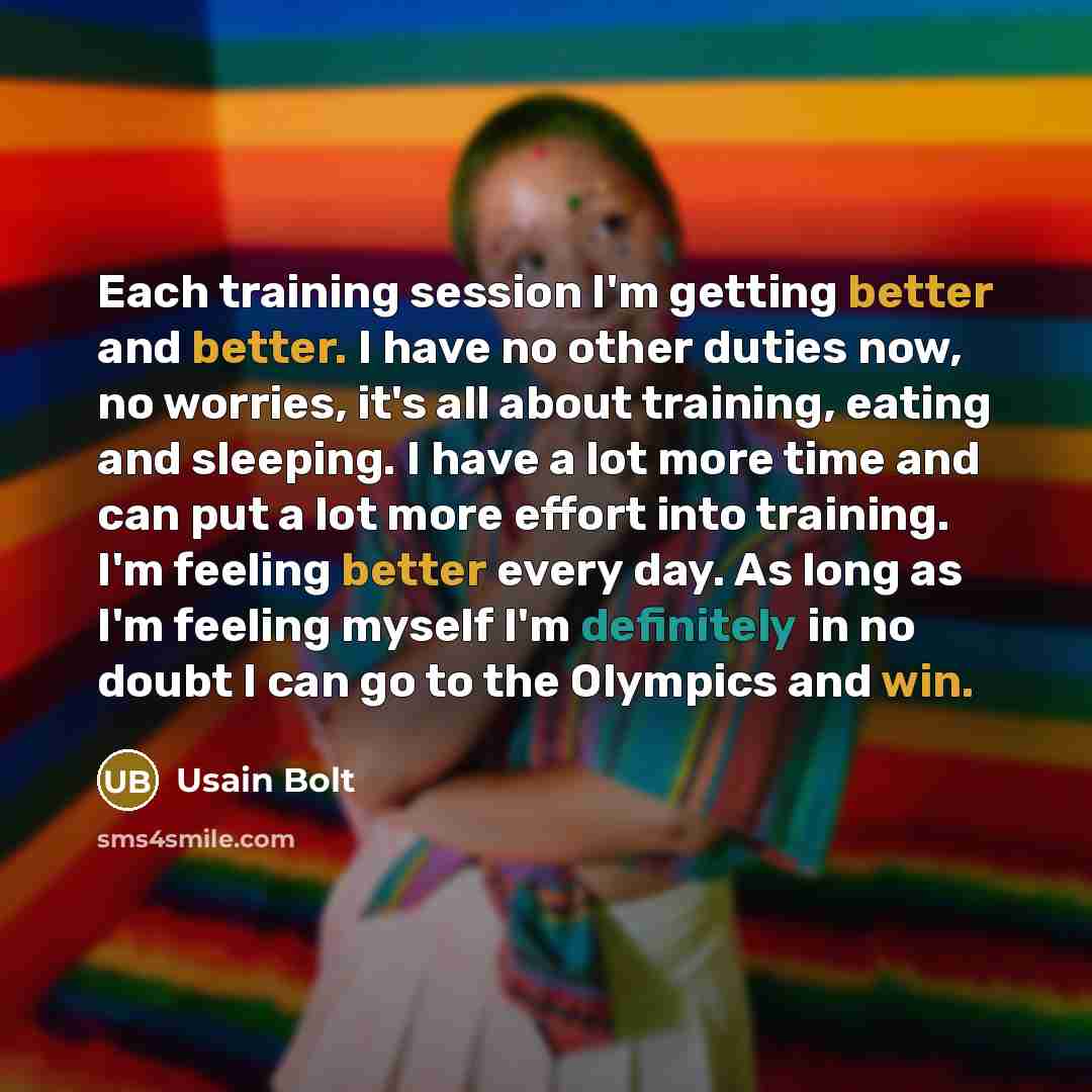 “Each training session I'm getting better and better. I have no other duties now, no worries, it's all about training, eating and sleeping. I have a lot more time and can put a lot more effort into training. I'm feeling better every day. As long as I'm feeling myself I'm definitely in no doubt I…” quote by Usain Bolt