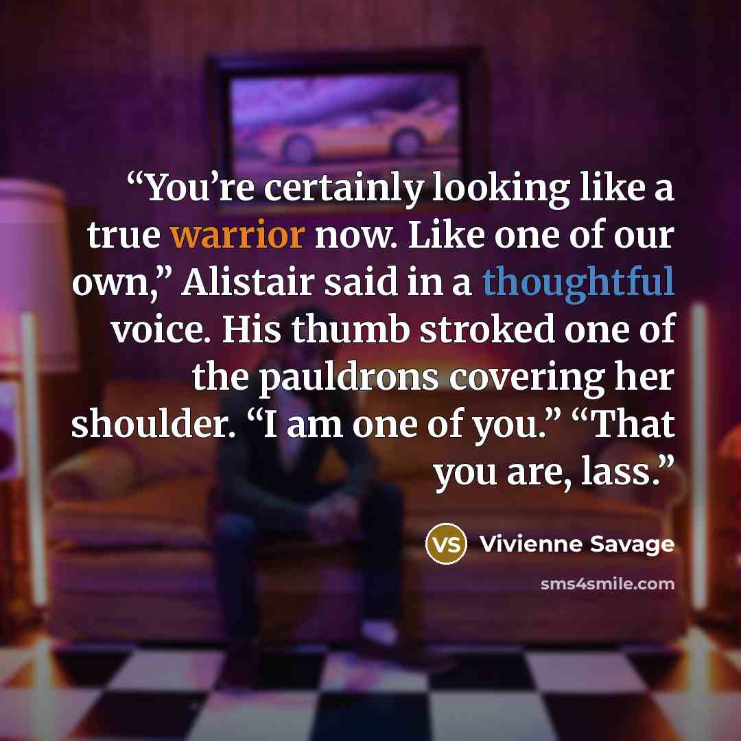“You’re certainly looking like a true warrior now. Like one of our own,” Alistair said in a thoughtful voice. His thumb stroked one of the pauldrons covering her shoulder. “I am one of you.” “That you are, lass.” quote by Vivienne Savage