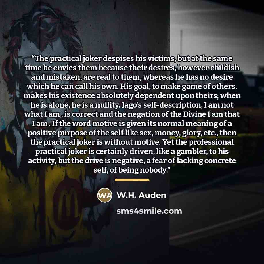“The practical joker despises his victims, but at the same time he envies them because their desires, however childish and mistaken, are real to them, whereas he has no desire which he can call his own. His goal, to make game of others, makes his existence absolutely dependent upon theirs; when he…” quote by W.H. Auden