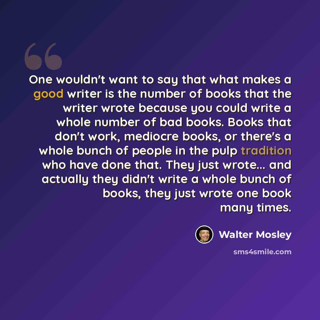 “One wouldn't want to say that what makes a good writer is the number of books that the writer wrote because you could write a whole number of bad books. Books that don't work, mediocre books, or there's a whole bunch of people in the pulp tradition who have done that. They just wrote... and…” quote by Walter Mosley
