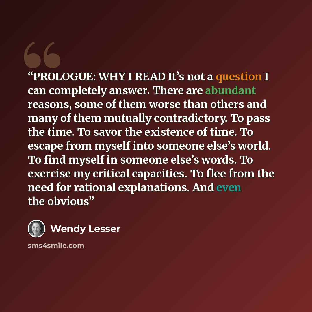 “PROLOGUE: WHY I READ It’s not a question I can completely answer. There are abundant reasons, some of them worse than others and many of them mutually contradictory. To pass the time. To savor the existence of time. To escape from myself into someone else’s world. To find myself in someone else’s…” quote by Wendy Lesser