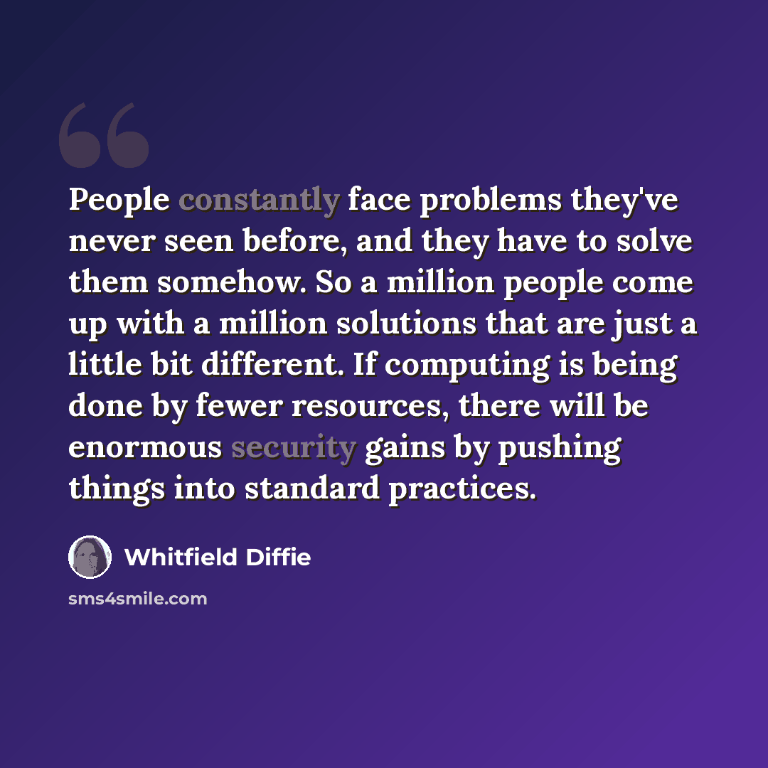 “People constantly face problems they've never seen before, and they have to solve them somehow. So a million people come up with a million solutions that are just a little bit different. If computing is being done by fewer resources, there will be enormous security gains by pushing things into…” quote by Whitfield Diffie