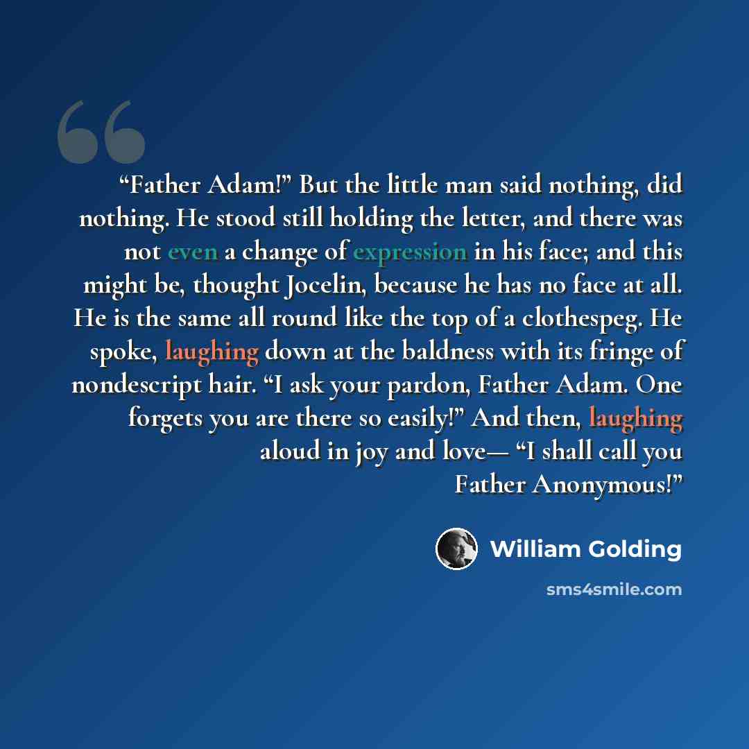 “Father Adam!” But the little man said nothing, did nothing. He stood still holding the letter, and there was not even a change of expression in his face; and this might be, thought Jocelin, because he has no face at all. He is the same all round like the top of a clothespeg. He spoke, laughing…” quote by William Golding