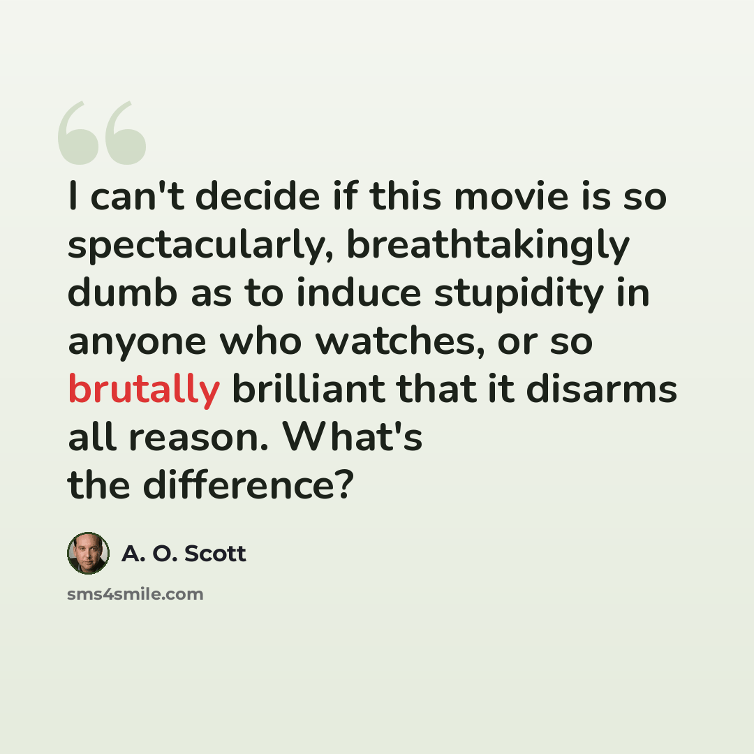 “I can't decide if this movie is so spectacularly, breathtakingly dumb as to induce stupidity in anyone who watches, or so brutally brilliant that it disarms all reason. What's the difference?” quote by A. O. Scott