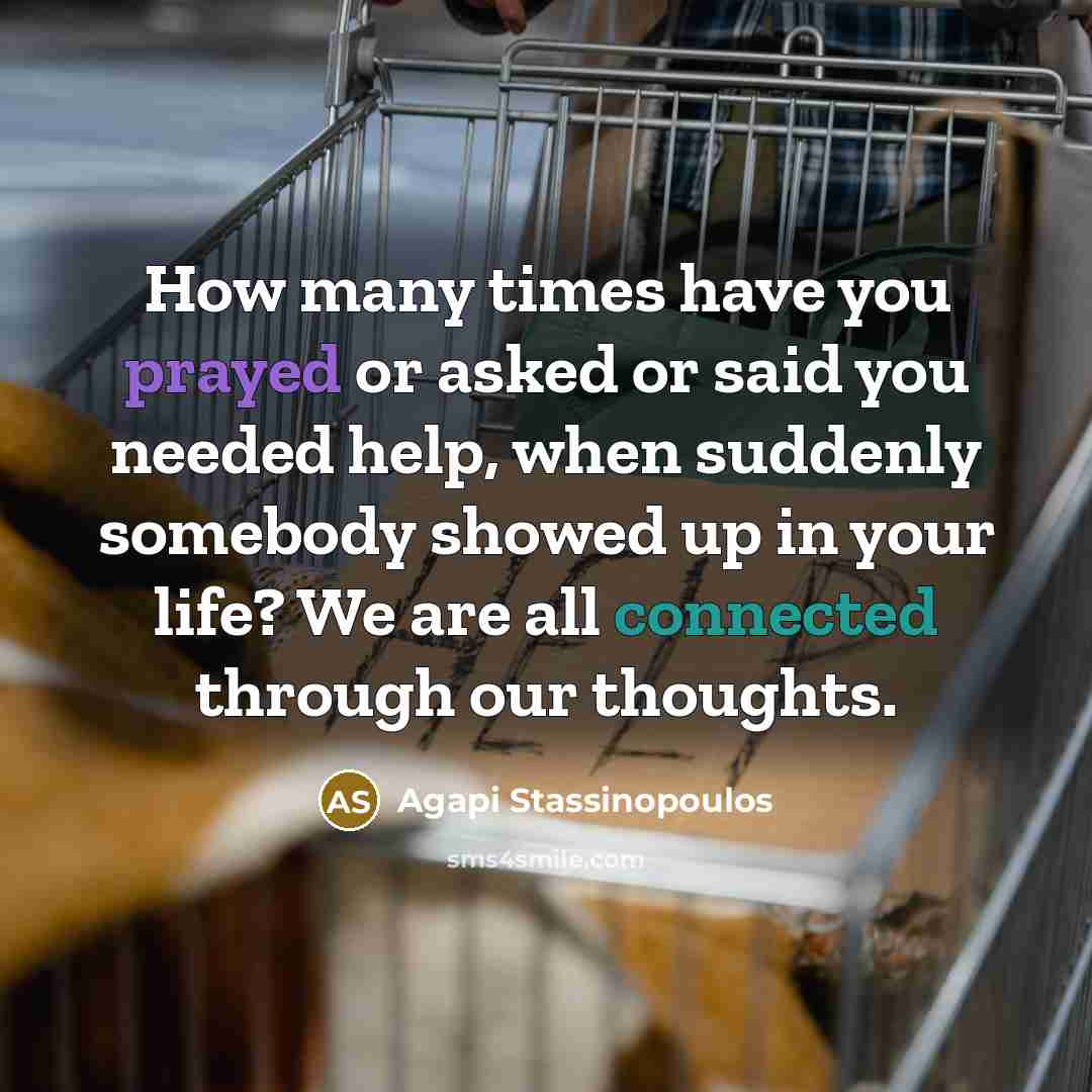 “How many times have you prayed or asked or said you needed help, when suddenly somebody showed up in your life? We are all connected through our thoughts.” quote by Agapi Stassinopoulos