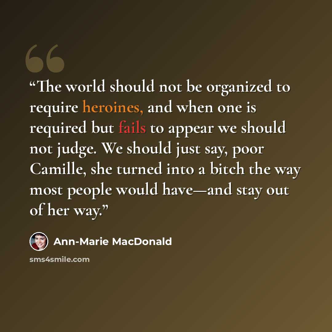 “The world should not be organized to require heroines, and when one is required but fails to appear we should not judge. We should just say, poor Camille, she turned into a bitch the way most people would have—and stay out of her way.” quote by Ann-Marie MacDonald