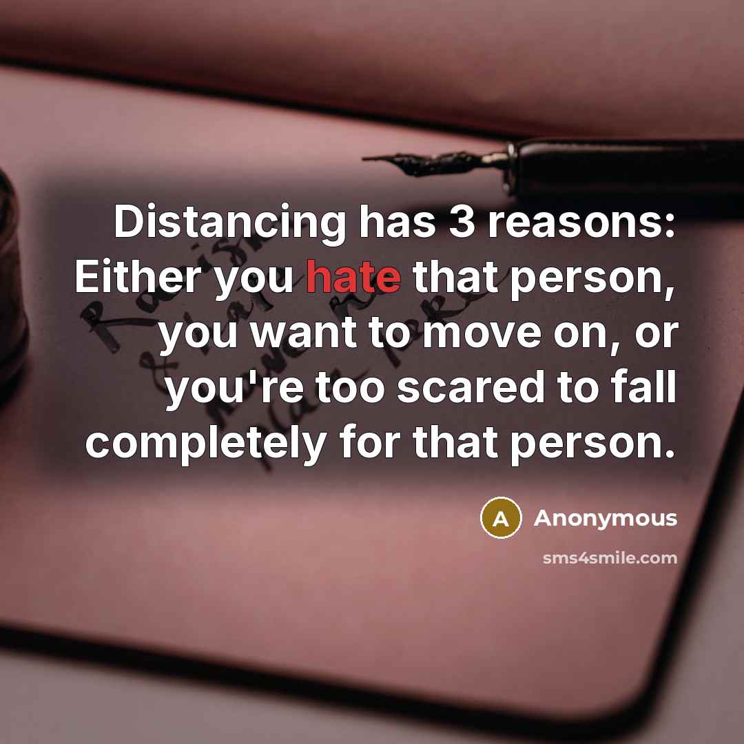 “Distancing has 3 reasons: Either you hate that person, you want to move on, or you're too scared to fall completely for that person.” quote by Anonymous