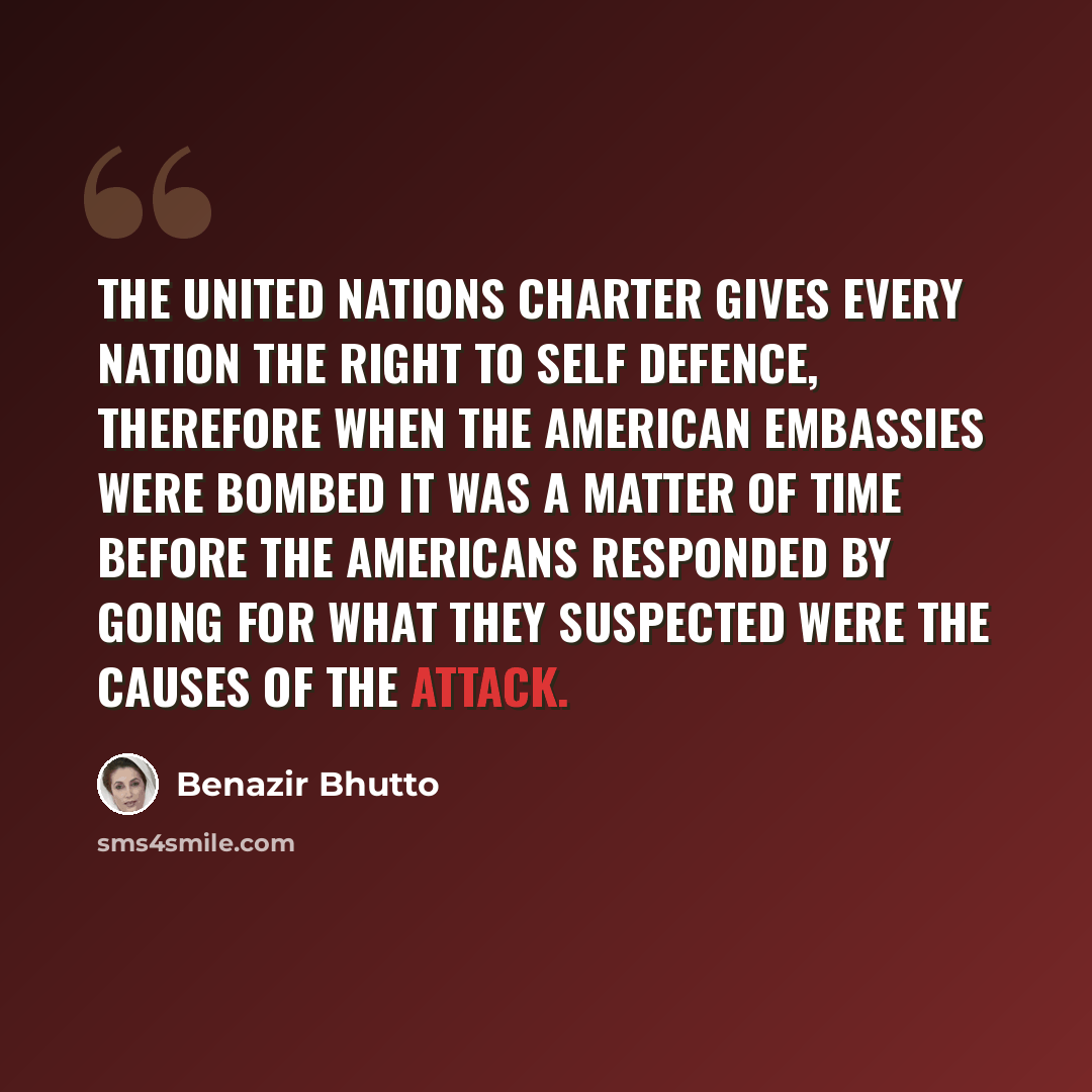 “The United Nations charter gives every nation the right to self defence, therefore when the American embassies were bombed it was a matter of time before the Americans responded by going for what they suspected were the causes of the attack.” quote by Benazir Bhutto