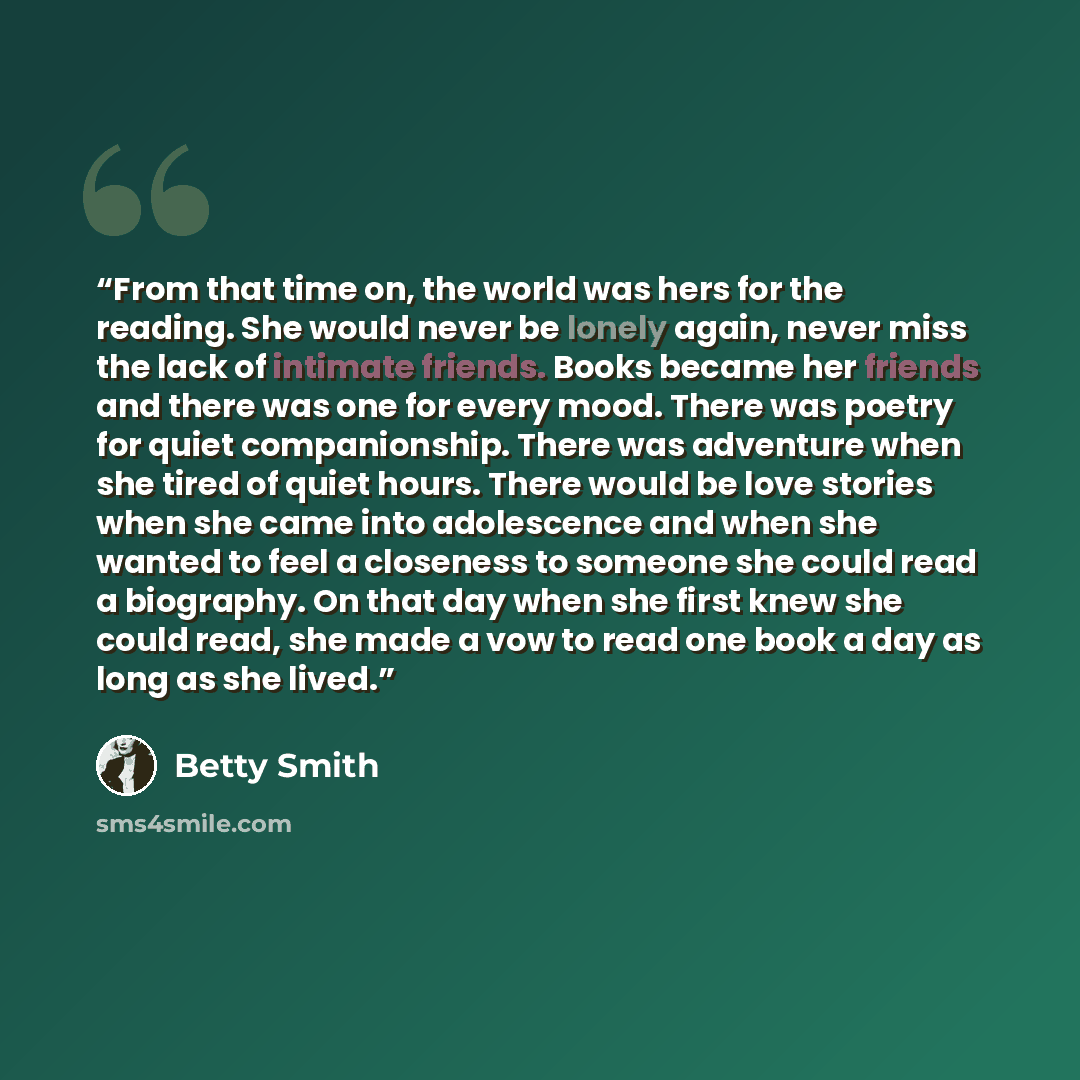 “From that time on, the world was hers for the reading. She would never be lonely again, never miss the lack of intimate friends. Books became her friends and there was one for every mood. There was poetry for quiet companionship. There was adventure when she tired of quiet hours. There would be…” quote by Betty Smith