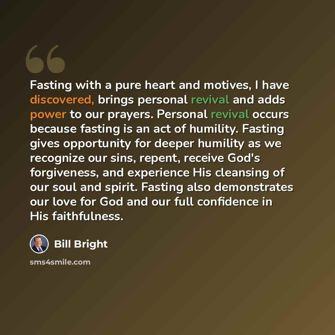 “Fasting with a pure heart and motives, I have discovered, brings personal revival and adds power to our prayers. Personal revival occurs because fasting is an act of humility. Fasting gives opportunity for deeper humility as we recognize our sins, repent, receive God's forgiveness, and experience…” quote by Bill Bright